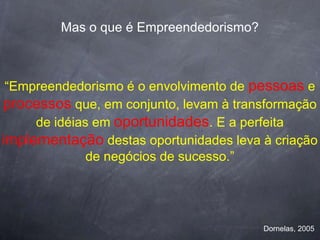 Mas o que é Empreendedorismo?



 “Empreendedorismo é o envolvimento de pessoas e
processos que, em conjunto, levam à transformação
     de idéias em oportunidades. E a perfeita
implementação destas oportunidades leva à criação
              de negócios de sucesso.”




                                         Dornelas, 2005
 
