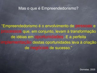 Mas o que é Empreendedorismo?



 “Empreendedorismo é o envolvimento de pessoas e
processos que, em conjunto, levam à transformação
     de idéias em oportunidades. E a perfeita
implementação destas oportunidades leva à criação
             de negócios de sucesso.”




                                         Dornelas, 2005
 