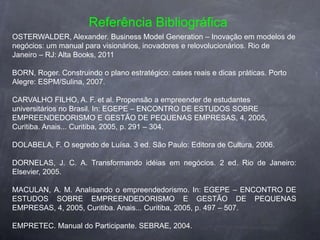 Referência Bibliográfica
OSTERWALDER, Alexander. Business Model Generation – Inovação em modelos de
negócios: um manual para visionários, inovadores e relovolucionários. Rio de
Janeiro – RJ: Alta Books, 2011

BORN, Roger. Construindo o plano estratégico: cases reais e dicas práticas. Porto
Alegre: ESPM/Sulina, 2007.

CARVALHO FILHO, A. F. et al. Propensão a empreender de estudantes
universitários no Brasil. In: EGEPE – ENCONTRO DE ESTUDOS SOBRE
EMPREENDEDORISMO E GESTÃO DE PEQUENAS EMPRESAS, 4, 2005,
Curitiba. Anais... Curitiba, 2005, p. 291 – 304.

DOLABELA, F. O segredo de Luísa. 3 ed. São Paulo: Editora de Cultura, 2006.

DORNELAS, J. C. A. Transformando idéias em negócios. 2 ed. Rio de Janeiro:
Elsevier, 2005.

MACULAN, A. M. Analisando o empreendedorismo. In: EGEPE – ENCONTRO DE
ESTUDOS SOBRE EMPREENDEDORISMO E GESTÃO DE PEQUENAS
EMPRESAS, 4, 2005, Curitiba. Anais... Curitiba, 2005, p. 497 – 507.

EMPRETEC. Manual do Participante. SEBRAE, 2004.
 