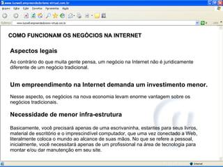 COMO FUNCIONAM OS NEGÓCIOS NA INTERNET Aspectos legais Ao contrário do que muita gente pensa, um negócio na Internet não é juridicamente diferente de um negócio tradicional. Um empreendimento na Internet demanda um investimento menor. Nesse aspecto, os negócios na nova economia levam enorme vantagem sobre os negócios tradicionais.  Necessidade de menor infra-estrutura Basicamente, você precisará apenas de uma escrivaninha, estantes para seus livros, material de escritório e o imprescindível computador, que uma vez conectado a Web, literalmente coloca o mundo ao alcance de suas mãos. No que se refere a pessoal, inicialmente, você necessitará apenas de um profissional na área de tecnologia para montar e/ou dar manutenção em seu site.  