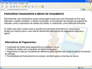 PARCEIROS FINANCEIROS E MEIOS DE PAGAMENTO Normalmente, são necessários quatro personagens para que uma transação on-line seja efetivada: o lojista vendedor; o cliente comprador; um fornecedor da solução de pagamento utilizada, como a operadora de cartões de crédito, e, finalmente, uma instituição bancária. O critério que deve nortear essa a escolha dos parceiros financeiros é: como posso facilitar ao máximo para o meu cliente oferecendo alternativas de pagamento seguras e ágeis? Alternativas de Pagamentos: Impressão de boleto para pagamento em qualquer banco; Cartão de crédito com a bandeira do banco fornecedor; Pagamento à vista por transferência eletrônica para clientes com conta no banco fornecedor da solução; Possibilidade de financiamento da compra, também, para os clientes do banco.  