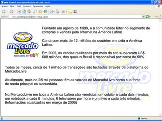 Fundado em agosto de 1999, é a comunidade líder no segmento de compras e vendas pela Internet na América Latina.  Todos os meses, cerca de 1 milhão de transações são fechadas através da plataforma do MercadoLivre. Conta com mais de 12 milhões de usuários em toda a América Latina. Em 2005, as vendas realizadas por meio do site superaram US$ 608 milhões, dos quais o Brasil é responsável por cerca de 50% Atualmente, mais de 25 mil pessoas têm as vendas no MercadoLivre como sua fonte de renda principal ou secundária. No MercadoLivre em toda a América Latina são vendidos: um celular a cada dois minutos, um notebook a cada 8 minutos, 6 televisores por hora e um livro a cada três minutos.  (Informações atualizadas em março de 2006) 