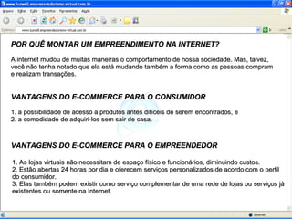 POR QUÊ MONTAR UM EMPREENDIMENTO NA INTERNET? A internet mudou de muitas maneiras o comportamento de nossa sociedade. Mas, talvez, você não tenha notado que ela está mudando também a forma como as pessoas compram e realizam transações. VANTAGENS DO E-COMMERCE PARA O CONSUMIDOR VANTAGENS DO E-COMMERCE PARA O EMPREENDEDOR 1. a possibilidade de acesso a produtos antes difíceis de serem encontrados, e 2. a comodidade de adquiri-los sem sair de casa. 1. As lojas virtuais não necessitam de espaço físico e funcionários, diminuindo custos. 2. Estão abertas 24 horas por dia e oferecem serviços personalizados de acordo com o perfil do consumidor.  3. Elas também podem existir como serviço complementar de uma rede de lojas ou serviços já existentes ou somente na Internet. 