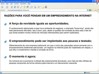 O conhecimento relacionado a esse novo ambiente de negócios, o chamado "know-how", ainda não está plenamente difundido. Isso é bom, pois, aliado à questão da novidade da área está o fato de que ainda existem muitos nichos de mercado interessantes para serem explorados. RAZÕES PARA VOCÊ PENSAR EM UM EMPREENDIMENTO NA INTERNET Diferentemente de uma empresa tradicional, em que o início das operações ocorre somente com o empreendimento totalmente estruturado, um negócio na Internet pode ser implantado em etapas, o que dilui o investimento e facilita a correção de erros. Os números do e-commerce no Brasil são extremamente favoráveis, com mais de três milhões de pessoas comprando de forma rotineira pela Internet e um faturamento crescente. A força da novidade iguala as oportunidades; O empreendimento pode ser implantado aos poucos e testado; O momento é agora; 