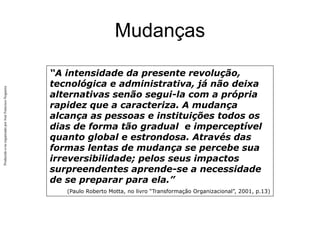 Produzido
e/ou
organizado
por
José
Francisco
Nogueira
Mudanças
“A intensidade da presente revolução,
tecnológica e administrativa, já não deixa
alternativas senão segui-la com a própria
rapidez que a caracteriza. A mudança
alcança as pessoas e instituições todos os
dias de forma tão gradual e imperceptível
quanto global e estrondosa. Através das
formas lentas de mudança se percebe sua
irreversibilidade; pelos seus impactos
surpreendentes aprende-se a necessidade
de se preparar para ela.”
(Paulo Roberto Motta, no livro “Transformação Organizacional”, 2001, p.13)
 
