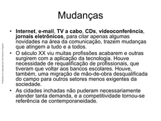 Produzido
e/ou
organizado
por
José
Francisco
Nogueira
Mudanças
• Internet, e-mail, TV a cabo, CDs, videoconferência,
jornais eletrônicos, para citar apenas algumas
novidades na área da comunicação, trazem mudanças
que atingem a tudo e a todos.
• O século XX viu muitas profissões acabarem e outras
surgirem com a aplicação da tecnologia. Houve
necessidade de requalificação de profissionais, que
tiveram que voltar aos bancos escolares. Houve,
também, uma migração de mão-de-obra desqualificada
do campo para outros setores menos exigentes da
sociedade.
• As cidades inchadas não puderam necessariamente
atender tanta demanda, e a competitividade tornou-se
referência de contemporaneidade.
 