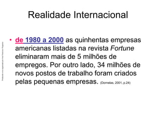 Produzido
e/ou
organizado
por
José
Francisco
Nogueira
Realidade Internacional
• de 1980 a 2000 as quinhentas empresas
americanas listadas na revista Fortune
eliminaram mais de 5 milhões de
empregos. Por outro lado, 34 milhões de
novos postos de trabalho foram criados
pelas pequenas empresas. (Dornelas, 2001, p.24)
 