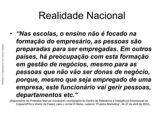 Produzido
e/ou
organizado
por
José
Francisco
Nogueira
Realidade Nacional
• “Nas escolas, o ensino não é focado na
formação do empresário, as pessoas são
preparadas para ser empregadas. Em outros
países, há preocupação com esta formação
em gestão de negócios, mesmo para as
pessoas que não vão ser donas de negócio,
porque, mesmo que seja empregado de uma
empresa, este funcionário vai gerir pessoas,
departamentos etc.“
(Depoimento do Professor Marcos Cavalcanti, coordenador do Centro de Referência e Inteligência Empresarial da
Coppe/UFRJ e diretor da Faperj, para o Jornal O Globo, caderno “Projetos Marketing”, de 27 de abril de 2003).
 