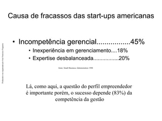 Produzido
e/ou
organizado
por
José
Francisco
Nogueira
Causa de fracassos das start-ups americanas
• Incompetência gerencial.................45%
• Inexperiência em gerenciamento....18%
• Expertise desbalanceada.................20%
Lá, como aqui, a questão do perfil empreendedor
é importante porém, o sucesso depende (83%) da
competência da gestão
fonte: Small Business Adminstration 1998
 