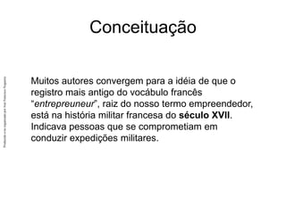 Produzido
e/ou
organizado
por
José
Francisco
Nogueira
Conceituação
Muitos autores convergem para a idéia de que o
registro mais antigo do vocábulo francês
“entrepreuneur”, raiz do nosso termo empreendedor,
está na história militar francesa do século XVII.
Indicava pessoas que se comprometiam em
conduzir expedições militares.
 