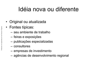Produzido
e/ou
organizado
por
José
Francisco
Nogueira
Idéia nova ou diferente
• Original ou atualizada
• Fontes típicas:
– seu ambiente de trabalho
– feiras e exposições
– publicações especializadas
– consultores
– empresas de investimento
– agências de desenvolvimento regional
 