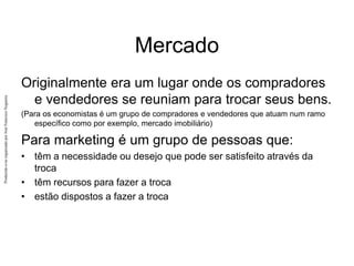Produzido
e/ou
organizado
por
José
Francisco
Nogueira
Mercado
Originalmente era um lugar onde os compradores
e vendedores se reuniam para trocar seus bens.
(Para os economistas é um grupo de compradores e vendedores que atuam num ramo
específico como por exemplo, mercado imobiliário)
Para marketing é um grupo de pessoas que:
• têm a necessidade ou desejo que pode ser satisfeito através da
troca
• têm recursos para fazer a troca
• estão dispostos a fazer a troca
 