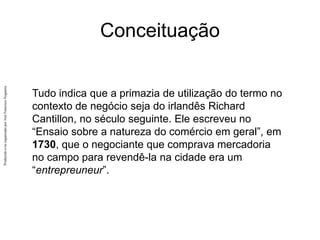 Produzido
e/ou
organizado
por
José
Francisco
Nogueira
Conceituação
Tudo indica que a primazia de utilização do termo no
contexto de negócio seja do irlandês Richard
Cantillon, no século seguinte. Ele escreveu no
“Ensaio sobre a natureza do comércio em geral”, em
1730, que o negociante que comprava mercadoria
no campo para revendê-la na cidade era um
“entrepreuneur”.
 