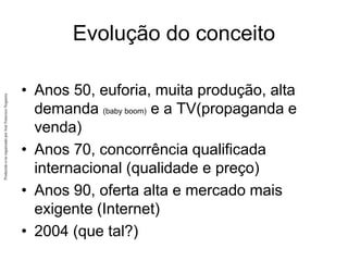 Produzido
e/ou
organizado
por
José
Francisco
Nogueira
Evolução do conceito
• Anos 50, euforia, muita produção, alta
demanda (baby boom) e a TV(propaganda e
venda)
• Anos 70, concorrência qualificada
internacional (qualidade e preço)
• Anos 90, oferta alta e mercado mais
exigente (Internet)
• 2004 (que tal?)
 