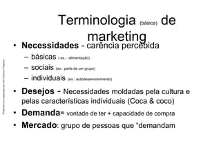 Produzido
e/ou
organizado
por
José
Francisco
Nogueira
Terminologia (básica) de
marketing
• Necessidades - carência percebida
– básicas ( ex..: alimentação)
– sociais (ex.: parte de um grupo)
– individuais (ex.: autodesenvolvimento)
• Desejos - Necessidades moldadas pela cultura e
pelas características individuais (Coca & coco)
• Demanda= vontade de ter + capacidade de compra
• Mercado: grupo de pessoas que “demandam
 
