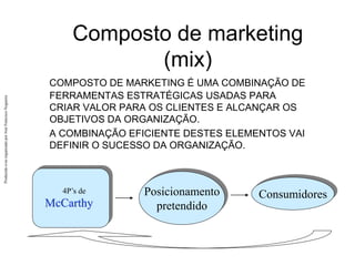 Produzido
e/ou
organizado
por
José
Francisco
Nogueira
Composto de marketing
(mix)
COMPOSTO DE MARKETING É UMA COMBINAÇÃO DE
FERRAMENTAS ESTRATÉGICAS USADAS PARA
CRIAR VALOR PARA OS CLIENTES E ALCANÇAR OS
OBJETIVOS DA ORGANIZAÇÃO.
A COMBINAÇÃO EFICIENTE DESTES ELEMENTOS VAI
DEFINIR O SUCESSO DA ORGANIZAÇÃO.
Consumidores
4P’s de
McCarthy
Posicionamento
pretendido
 