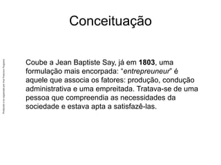 Produzido
e/ou
organizado
por
José
Francisco
Nogueira
Conceituação
Coube a Jean Baptiste Say, já em 1803, uma
formulação mais encorpada: “entrepreuneur” é
aquele que associa os fatores: produção, condução
administrativa e uma empreitada. Tratava-se de uma
pessoa que compreendia as necessidades da
sociedade e estava apta a satisfazê-las.
 