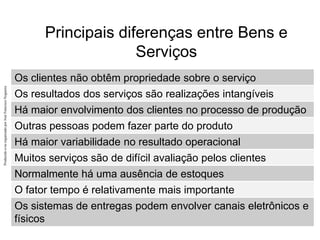 Produzido
e/ou
organizado
por
José
Francisco
Nogueira
Principais diferenças entre Bens e
Serviços
Os clientes não obtêm propriedade sobre o serviço
Os resultados dos serviços são realizações intangíveis
Há maior envolvimento dos clientes no processo de produção
Outras pessoas podem fazer parte do produto
Há maior variabilidade no resultado operacional
Muitos serviços são de difícil avaliação pelos clientes
Normalmente há uma ausência de estoques
O fator tempo é relativamente mais importante
Os sistemas de entregas podem envolver canais eletrônicos e
físicos
 