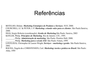 Produzido
e/ou
organizado
por
José
Francisco
Nogueira
Referências
BOTELHO, Delane. Marketing Estratégico de Produtos e Serviços. FGV, 2000.
CHURCHILL, G.ª & PETER, J. P. Marketing: criando valor para os clientes. São Paulo:Saraiva,
2000.
DIAS, Sergio Roberto (coordenação). Gestão de Marketing.São Paulo: Saraiva, 2003
KOTLER, Philip. Princípios de Marketing, Rio de Janeiro: LTC, 1995.
________, Philip. Administração de marketing, São Paulo: Prentice Hall, 2000.
________, Philip. Marketing para o século XXI. São Paulo: Futura, 1999.
LOVELOCK, Christopher & Lauren Wright. Serviços – marketing e gestão. São Paulo:Saraiva,
2002.
ROCHA, Ângela da e CHRISTENSEN, Carl. Marketing: teoria e prática no Brasil. São Paulo:
Atlas, 1995
 