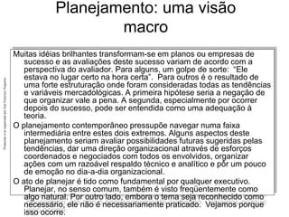 Produzido
e/ou
organizado
por
José
Francisco
Nogueira
Planejamento: uma visão
macro
Muitas idéias brilhantes transformam-se em planos ou empresas de
sucesso e as avaliações deste sucesso variam de acordo com a
perspectiva do avaliador. Para alguns, um golpe de sorte: “Ele
estava no lugar certo na hora certa”. Para outros é o resultado de
uma forte estruturação onde foram consideradas todas as tendências
e variáveis mercadológicas. A primeira hipótese seria a negação de
que organizar vale a pena. A segunda, especialmente por ocorrer
depois do sucesso, pode ser entendida como uma adequação à
teoria.
O planejamento contemporâneo pressupõe navegar numa faixa
intermediária entre estes dois extremos. Alguns aspectos deste
planejamento seriam avaliar possibilidades futuras sugeridas pelas
tendências, dar uma direção organizacional através de esforços
coordenados e negociados com todos os envolvidos, organizar
ações com um razoável respaldo técnico e analítico e pôr um pouco
de emoção no dia-a-dia organizacional.
O ato de planejar é tido como fundamental por qualquer executivo.
Planejar, no senso comum, também é visto freqüentemente como
algo natural. Por outro lado, embora o tema seja reconhecido como
necessário, ele não é necessariamente praticado. Vejamos porque
isso ocorre.
 