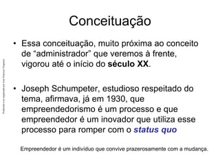 Produzido
e/ou
organizado
por
José
Francisco
Nogueira
Conceituação
• Essa conceituação, muito próxima ao conceito
de “administrador” que veremos à frente,
vigorou até o início do século XX.
• Joseph Schumpeter, estudioso respeitado do
tema, afirmava, já em 1930, que
empreendedorismo é um processo e que
empreendedor é um inovador que utiliza esse
processo para romper com o status quo
Empreendedor é um indivíduo que convive prazerosamente com a mudança.
 