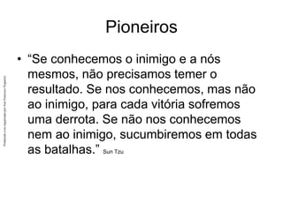 Produzido
e/ou
organizado
por
José
Francisco
Nogueira
Pioneiros
• “Se conhecemos o inimigo e a nós
mesmos, não precisamos temer o
resultado. Se nos conhecemos, mas não
ao inimigo, para cada vitória sofremos
uma derrota. Se não nos conhecemos
nem ao inimigo, sucumbiremos em todas
as batalhas.” Sun Tzu
 