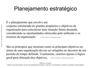 Produzido
e/ou
organizado
por
José
Francisco
Nogueira
Planejamento estratégico
É o planejamento que envolve um
conjunto estruturado de grandes propósitos e objetivos da
organização para concretizar uma situação futura desejada,
considerando as oportunidades oferecidas pelo ambiente e os
recursos da organização. Fernandes e Berton em Administração Estratégica.
São os princípios que mostram como os principais objetivos ou
metas de uma organização devem ser atingidos no decorrer de um
período de tempo definido. Usualmente, restritos apenas à lógica
geral para obtenção dos objetivos.
Objetivos ou metas:
Afirma, mais precisamente do que uma declaração da missão, o que deve ser alcançado e quando os resultados serão atingidos
Olve, Roy e Wetter em Condutores da Performance
 