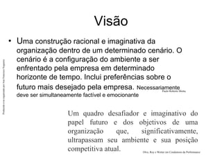 Produzido
e/ou
organizado
por
José
Francisco
Nogueira
Visão
• Uma construção racional e imaginativa da
organização dentro de um determinado cenário. O
cenário é a configuração do ambiente a ser
enfrentado pela empresa em determinado
horizonte de tempo. Inclui preferências sobre o
futuro mais desejado pela empresa. Necessariamente
deve ser simultaneamente factível e emocionante
Paulo Roberto Motta.
Um quadro desafiador e imaginativo do
papel futuro e dos objetivos de uma
organização que, significativamente,
ultrapassam seu ambiente e sua posição
competitiva atual. Olve, Roy e Wetter em Condutores da Performance
 