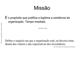 Produzido
e/ou
organizado
por
José
Francisco
Nogueira
Missão
É o propósito que justifica e legitima a existência da
organização. Tempo imediato.
Paulo Roberto Motta.
Define o negócio em que a organização está, ou deveria estar,
diante dos valores e das expectativas dos investidores.
Olve, Roy e Wetter em Condutores da Performance
 