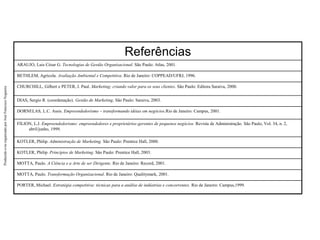 Produzido
e/ou
organizado
por
José
Francisco
Nogueira
Referências
ARAUJO, Luis César G. Tecnologias de Gestão Organizacional. São Paulo: Atlas, 2001.
BETHLEM, Agricola. Avaliação Ambiental e Competitiva. Rio de Janeiro: COPPEAD/UFRJ, 1996.
CHURCHILL, Gilbert e PETER, J. Paul. Marketing; criando valor para os seus clientes. São Paulo: Editora Saraiva, 2000.
DIAS, Sergio R. (coordenação). Gestão de Marketing. São Paulo: Saraiva, 2003.
DORNELAS, L.C. Assis. Empreendedorismo – transformando idéias em negócios.Rio de Janeiro: Campus, 2001.
FILION, L.J. Empreendedorismo: empreendedores e proprietários-gerentes de pequenos negócios. Revista de Administração. São Paulo, Vol. 34, n. 2,
abril/junho, 1999.
KOTLER, Philip. Administração de Marketing. São Paulo: Prentice Hall, 2000.
KOTLER, Philip. Princípios de Marketing. São Paulo: Prentice Hall, 2003.
MOTTA, Paulo. A Ciência e a Arte de ser Dirigente. Rio de Janeiro: Record, 2001.
MOTTA, Paulo. Transformação Organizacional. Rio de Janeiro: Qualitymark, 2001.
PORTER, Michael. Estratégia competitiva: técnicas para a análise de indústrias e concorrentes. Rio de Janeiro: Campus,1999.
 
