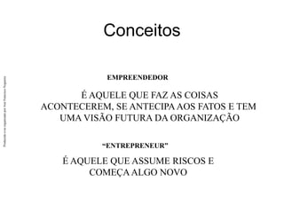 Produzido
e/ou
organizado
por
José
Francisco
Nogueira
Conceitos
É AQUELE QUE FAZ AS COISAS
ACONTECEREM, SE ANTECIPAAOS FATOS E TEM
UMA VISÃO FUTURA DA ORGANIZAÇÃO
É AQUELE QUE ASSUME RISCOS E
COMEÇAALGO NOVO
“ENTREPRENEUR”
EMPREENDEDOR
 