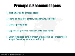 Principais Recomendações
      1. Trabalhar perfil empreendedor

      2. Plano de negócios (antes, na abertura, e depois)

      3. Gestão profissional

      4. Suporte do governo / crescimento econômico

      5. Criar condições para oferecer alternativas de investimento
         (angel investing, venture capital…)




Copyright © www.josedornelas.com
 
