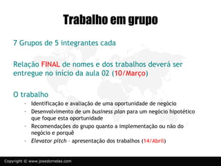 Trabalho em grupo
    7 Grupos de 5 integrantes cada

    Relação FINAL de nomes e dos trabalhos deverá ser
    entregue no início da aula 02 (10/Março)

    O trabalho
         – Identificação e avaliação de uma oportunidade de negócio
         – Desenvolvimento de um business plan para um negócio hipotético
           que foque esta oportunidade
         – Recomendações do grupo quanto a implementação ou não do
           negócio e porquê
         – Elevator pitch – apresentação dos trabalhos (14/Abril)


Copyright © www.josedornelas.com
 