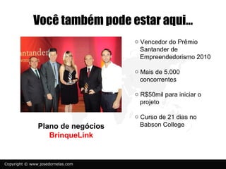 Você também pode estar aqui...
                                   o Vencedor do Prêmio
                                     Santander de
                                     Empreendedorismo 2010

                                   o Mais de 5.000
                                     concorrentes

                                   o R$50mil para iniciar o
                                     projeto

                                   o Curso de 21 dias no
               Plano de negócios     Babson College
                  BrinqueLink


Copyright © www.josedornelas.com
 