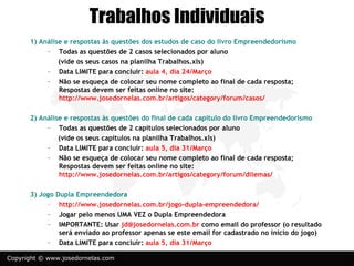 Trabalhos Individuais
      1) Análise e respostas às questões dos estudos de caso do livro Empreendedorismo
           – Todas as questões de 2 casos selecionados por aluno
               (vide os seus casos na planilha Trabalhos.xls)
           – Data LIMITE para concluir: aula 4, dia 24/Março
           – Não se esqueça de colocar seu nome completo ao final de cada resposta;
               Respostas devem ser feitas online no site:
               http://www.josedornelas.com.br/artigos/category/forum/casos/

      2) Análise e respostas às questões do final de cada capítulo do livro Empreendedorismo
           – Todas as questões de 2 capítulos selecionados por aluno
               (vide os seus capítulos na planilha Trabalhos.xls)
           – Data LIMITE para concluir: aula 5, dia 31/Março
           – Não se esqueça de colocar seu nome completo ao final de cada resposta;
               Respostas devem ser feitas online no site:
               http://www.josedornelas.com.br/artigos/category/forum/dilemas/

      3) Jogo Dupla Empreendedora
           – http://www.josedornelas.com.br/jogo-dupla-empreendedora/
           – Jogar pelo menos UMA VEZ o Dupla Empreendedora
           – IMPORTANTE: Usar jd@josedornelas.com.br como email do professor (o resultado
               será enviado ao professor apenas se este email for cadastrado no início do jogo)
           – Data LIMITE para concluir: aula 5, dia 31/Março

Copyright © www.josedornelas.com
 