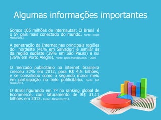 Algumas informações importantes
Somos 105 milhões de internautas; O Brasil é
o 5º país mais conectado do mundo. Fonte: Ibope
Media/2013.
A penetração da Internet nas principais regiões
do nordeste (41% em Salvador) é similar às
da região sudeste (39% em São Paulo) e sul
(36% em Porto Alegre). Fonte: Ipsos Marplan/UOL – 2009
O mercado publicitário na internet brasileira
cresceu 32% em 2012, para R$ 4,5 bilhões,
e se consolidou como o segundo maior meio
em participação no bolo publicitário. Fonte: IAB
Brasil/2013.
O Brasil figurando em 7º no ranking global de
Ecommerce, com faturamento de R$ 31,11
bilhões em 2013. Fonte: ABComm/2014.
 