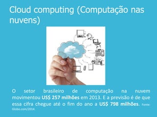 Cloud computing (Computação nas
nuvens)
O setor brasileiro de computação na nuvem
movimentou US$ 257 ​​milhões em 2013. E a previsão é de que
essa cifra chegue até o fim do ano a US$ 798 milhões. Fonte:
Globo.com/2014.
 