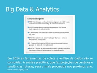 Big Data & Analytics
Em 2014 as ferramentas de coleta e análise de dados vão se
consolidar. A análise preditiva, que faz projeções de cenários e
tendências futuras, será a mais procurada nos próximos ano.
Fonte: Olhar Digital/2014.
 