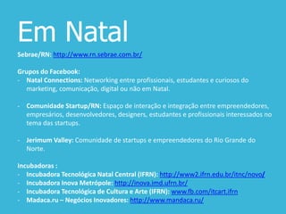 Em Natal
Sebrae/RN: http://www.rn.sebrae.com.br/
Grupos do Facebook:
- Natal Connections: Networking entre profissionais, estudantes e curiosos do
marketing, comunicação, digital ou não em Natal.
- Comunidade Startup/RN: Espaço de interação e integração entre empreendedores,
empresários, desenvolvedores, designers, estudantes e profissionais interessados no
tema das startups.
- Jerimum Valley: Comunidade de startups e empreendedores do Rio Grande do
Norte.
Incubadoras :
- Incubadora Tecnológica Natal Central (IFRN): http://www2.ifrn.edu.br/itnc/novo/
- Incubadora Inova Metrópole: http://inova.imd.ufrn.br/
- Incubadora Tecnológica de Cultura e Arte (IFRN): www.fb.com/itcart.ifrn
- Madaca.ru – Negócios Inovadores: http://www.mandaca.ru/
 