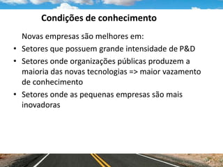 Condições de conhecimento
Novas empresas são melhores em:
• Setores que possuem grande intensidade de P&D
• Setores onde organizações públicas produzem a
maioria das novas tecnologias => maior vazamento
de conhecimento
• Setores onde as pequenas empresas são mais
inovadoras
 