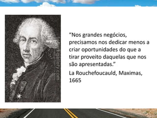 “Nos grandes negócios,
precisamos nos dedicar menos a
criar oportunidades do que a
tirar proveito daquelas que nos
são apresentadas.”
La Rouchefoucauld, Maximas,
1665
 