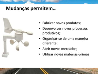Mudanças permitem…
• Fabricar novos produtos;
• Desenvolver novos processos
produtivos;
• Organizar-se de uma maneira
diferente;
• Abrir novos mercados;
• Utilizar novas matérias-primas
 