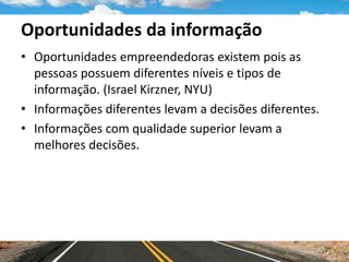 Oportunidades da informação
• Oportunidades empreendedoras existem pois as
pessoas possuem diferentes níveis e tipos de
informação. (Israel Kirzner, NYU)
• Informações diferentes levam a decisões diferentes.
• Informações com qualidade superior levam a
melhores decisões.
 