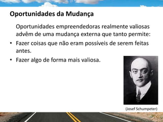 Oportunidades da Mudança
Oportunidades empreendedoras realmente valiosas
advêm de uma mudança externa que tanto permite:
• Fazer coisas que não eram possíveis de serem feitas
antes.
• Fazer algo de forma mais valiosa.
(Josef Schumpeter)
 