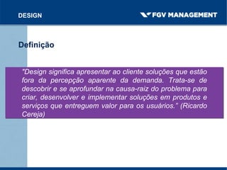 "Design significa apresentar ao cliente soluções que estão
fora da percepção aparente da demanda. Trata-se de
descobrir e se aprofundar na causa-raiz do problema para
criar, desenvolver e implementar soluções em produtos e
serviços que entreguem valor para os usuários.” (Ricardo
Cereja)
DESIGN
Definição
 