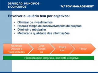 Envolver o usuário tem por objetivos:
• Otimizar os investimentos
• Reduzir tempo de desenvolvimento de projetos
• Diminuir o retrabalho
• Melhorar a qualidade das informações
DEFINIÇÃO, PRINCÍPIOS
E CONCEITOS
Processo mais integrado, completo e objetivo.
Criar
Soluçõ
es
Identificar
Desejos e
Necessidades
Protot
ipar
Testar
 