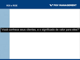 “Você conhece seus clientes, e o significado de valor para eles?”
ROI e ROE
 