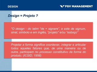 "O design - do latim “de + signare”, e este de signum,
sinal, símbolo e em inglês, “projeto” e/ou “esboço”
DESIGN
Design = Projeto ?
Projetar a forma significa coordenar, integrar e articular
todos aqueles fatores que, de uma maneira ou de
outra, participam no processo constitutivo da forma do
produto. (ICSID, 1958)
 
