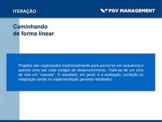 Caminhando
de forma linear
ITERAÇÃO
Projetos são organizados tradicionalmente para percorrer em sequência e
apenas uma vez cada estágio de desenvolvimento. Trata-se de um ciclo
de vida em “cascata”. O resultado, em geral, é a avaliação, correção ou
integração tardia na implementação gerando retrabalho.
 