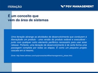 É um conceito que
vem da área de sistemas
ITERAÇÃO
Uma iteração abrange as atividades de desenvolvimento que conduzem à
liberaçãode um produto - uma versão do produto estável e executável -
junto com qualquer outro elemento periférico necessário para usar esse
release. Portanto, uma iteração de desenvolvimento é de certa forma uma
passagem completa por todas as etapas. É como um pequeno projeto
cascata em si mesmo.
(fonte: http://www.wthreex.com/rup/process/workflow/manageme/co_phase.htm)
 